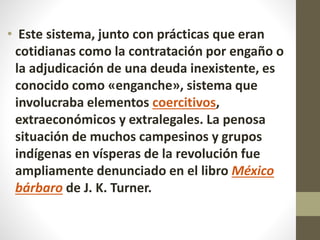 • Este sistema, junto con prácticas que eran
cotidianas como la contratación por engaño o
la adjudicación de una deuda inexistente, es
conocido como «enganche», sistema que
involucraba elementos coercitivos,
extraeconómicos y extralegales. La penosa
situación de muchos campesinos y grupos
indígenas en vísperas de la revolución fue
ampliamente denunciado en el libro México
bárbaro de J. K. Turner.
 