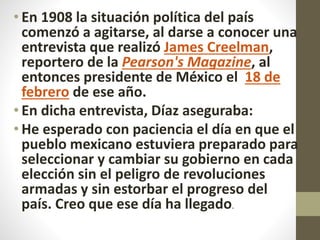 • En 1908 la situación política del país
comenzó a agitarse, al darse a conocer una
entrevista que realizó James Creelman,
reportero de la Pearson's Magazine, al
entonces presidente de México el 18 de
febrero de ese año.
• En dicha entrevista, Díaz aseguraba:
• He esperado con paciencia el día en que el
pueblo mexicano estuviera preparado para
seleccionar y cambiar su gobierno en cada
elección sin el peligro de revoluciones
armadas y sin estorbar el progreso del
país. Creo que ese día ha llegado.
 