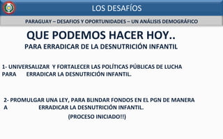 PARAGUAY	
  –	
  DESAFIOS	
  Y	
  OPORTUNIDADES	
  –	
  UN	
  ANÁLISIS	
  DEMOGRÁFICO	
  
	
  
QUE	
  PODEMOS	
  HACER	
  HOY..	
  
	
  
	
  
	
  
	
  
	
  
	
  
PARA	
  ERRADICAR	
  DE	
  LA	
  DESNUTRICIÓN	
  INFANTIL	
  
1-­‐	
  UNIVERSALIZAR	
  	
  Y	
  FORTALECER	
  LAS	
  POLÍTICAS	
  PÚBLICAS	
  DE	
  LUCHA	
  	
  
PARA	
  	
  .	
  	
  	
  	
  ERRADICAR	
  LA	
  DESNUTRICIÓN	
  INFANTIL.	
  	
  
2-­‐	
  PROMULGAR	
  UNA	
  LEY,	
  PARA	
  BLINDAR	
  FONDOS	
  EN	
  EL	
  PGN	
  DE	
  MANERA	
  
A	
  	
  	
  	
  	
  	
  	
  	
  	
  	
  	
  	
  	
  	
  	
  	
  	
  .	
  	
  	
  	
  ERRADICAR	
  LA	
  DESNUTRICIÓN	
  INFANTIL.	
  
	
  	
  	
  	
  	
  	
  	
  	
  	
  	
  	
  	
  	
  	
  	
  	
  	
  	
  	
  	
  	
  	
  	
  	
  	
  	
  	
  	
  	
  	
  	
  	
  	
  	
  	
  	
  	
  	
  	
  	
  	
  	
  	
  	
  	
  	
  (PROCESO	
  INICIADO!!)	
  
LOS	
  DESAFÍOS	
  
 
