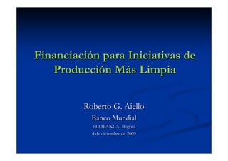 Financiación para Iniciativas de
   Producción Más Limpia


         Roberto G. Aiello
           Banco Mundial
           ECOBANCA- Bogotá
           4 de diciembre de 2009
 