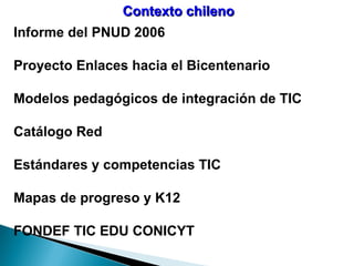 Contexto chileno Informe del PNUD 2006 Proyecto Enlaces hacia el Bicentenario Modelos pedagógicos de integración de TIC Catálogo Red Estándares y competencias TIC Mapas de progreso y K12 FONDEF TIC EDU CONICYT 