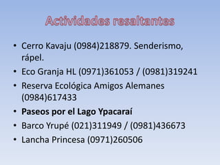 • Cerro Kavaju (0984)218879. Senderismo,
rápel.
• Eco Granja HL (0971)361053 / (0981)319241
• Reserva Ecológica Amigos Alemanes
(0984)617433
• Paseos por el Lago Ypacaraí
• Barco Yrupé (021)311949 / (0981)436673
• Lancha Princesa (0971)260506
 