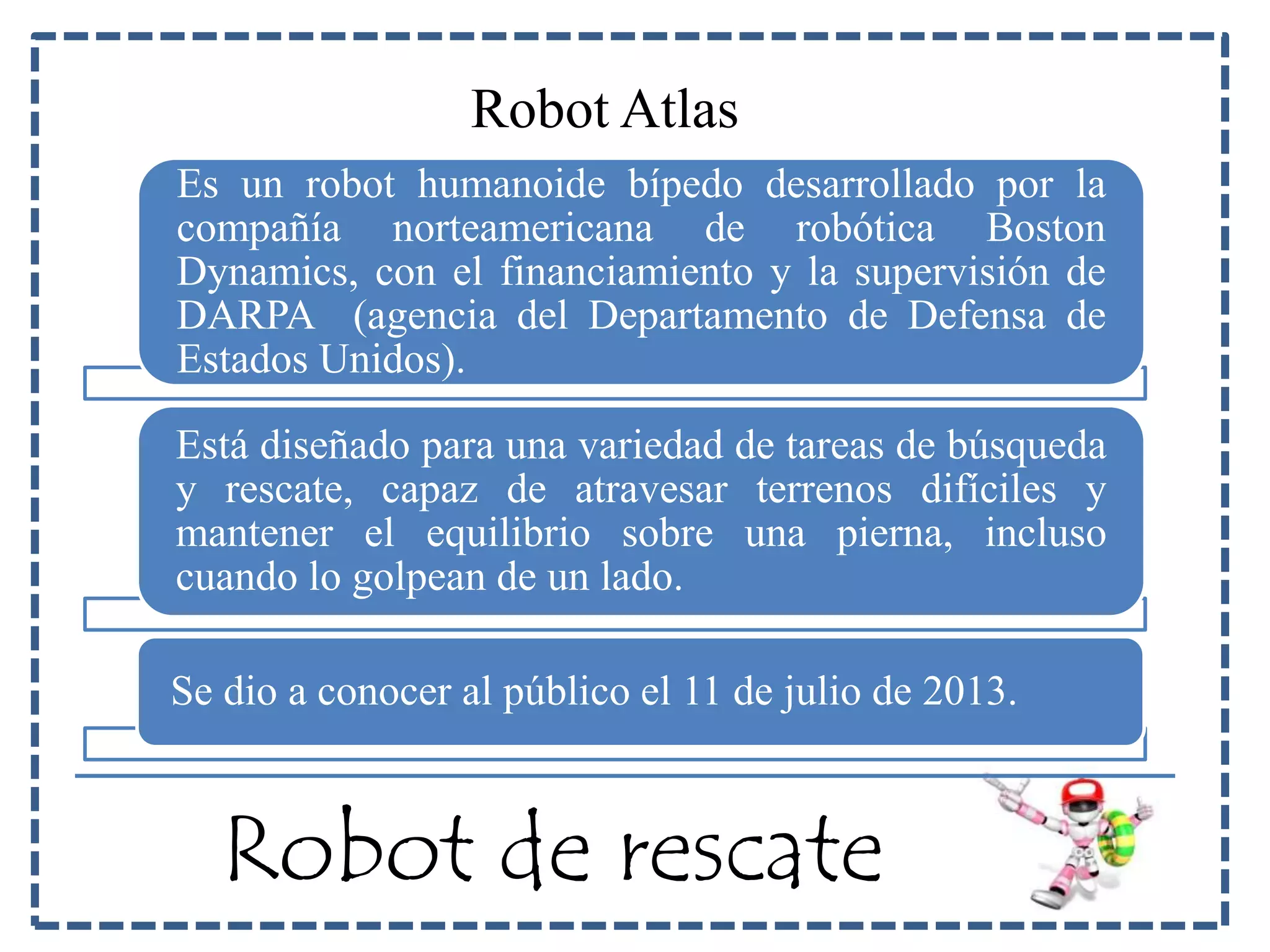 Robot Atlas 
Es un robot humanoide bípedo desarrollado por la 
compañía norteamericana de robótica Boston 
Dynamics, con el financiamiento y la supervisión de 
DARPA (agencia del Departamento de Defensa de 
Estados Unidos). 
Está diseñado para una variedad de tareas de búsqueda 
y rescate, capaz de atravesar terrenos difíciles y 
mantener el equilibrio sobre una pierna, incluso 
cuando lo golpean de un lado. 
Se dio a conocer al público el 11 de julio de 2013. 
Robot de rescate 
 