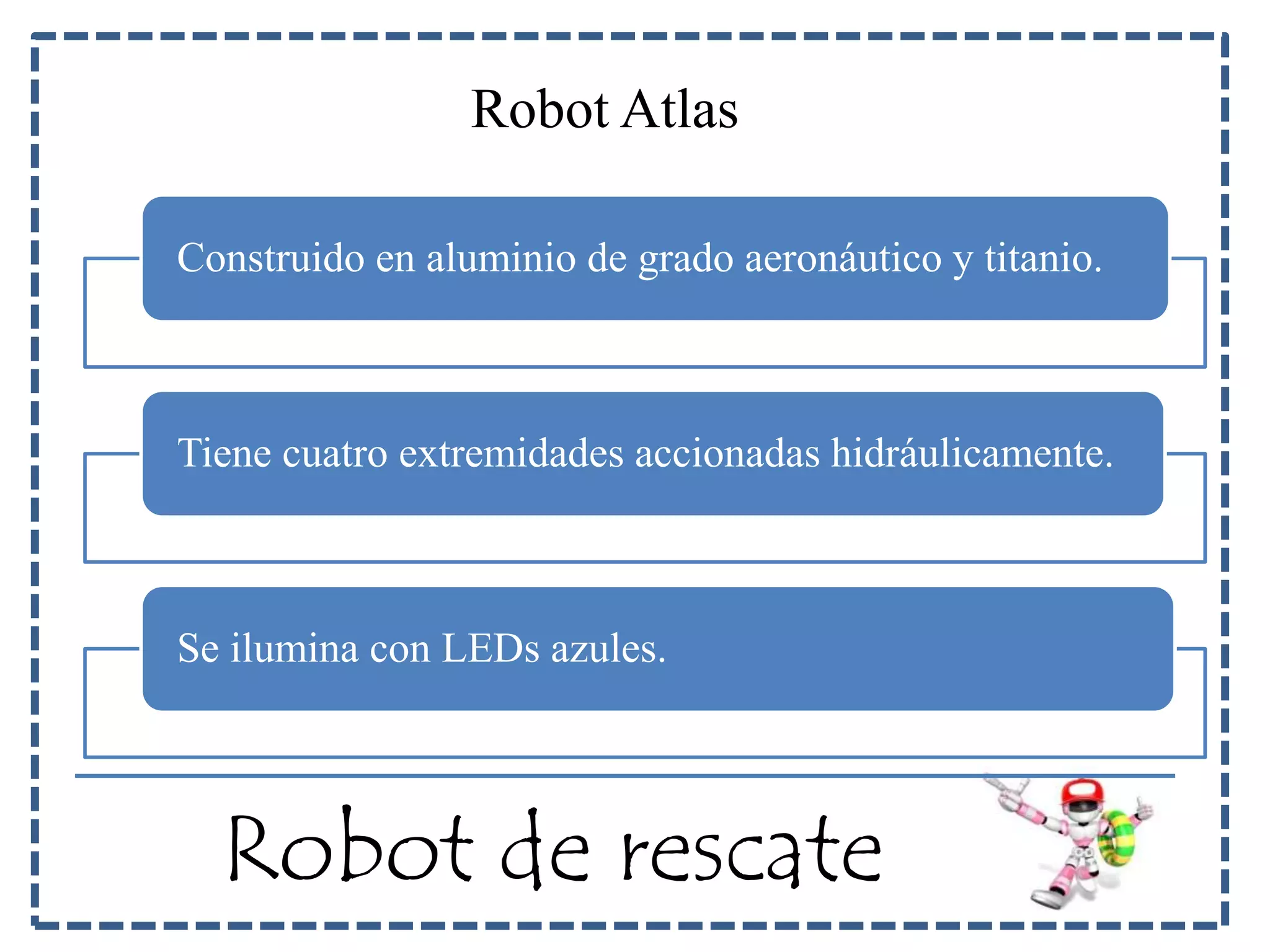 Robot Atlas 
Construido en aluminio de grado aeronáutico y titanio. 
Tiene cuatro extremidades accionadas hidráulicamente. 
Se ilumina con LEDs azules. 
Robot de rescate 
 