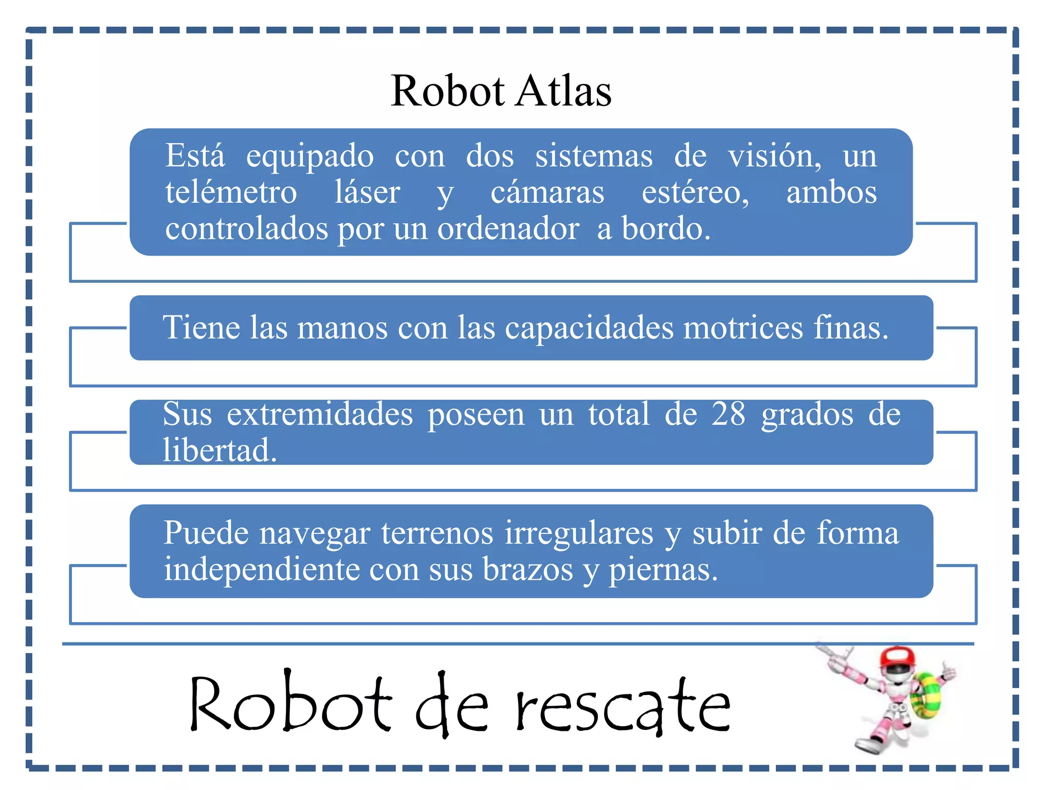 Robot Atlas 
Está equipado con dos sistemas de visión, un 
telémetro láser y cámaras estéreo, ambos 
controlados por un ordenador a bordo. 
Tiene las manos con las capacidades motrices finas. 
Sus extremidades poseen un total de 28 grados de 
libertad. 
Puede navegar terrenos irregulares y subir de forma 
independiente con sus brazos y piernas. 
Robot de rescate 
 