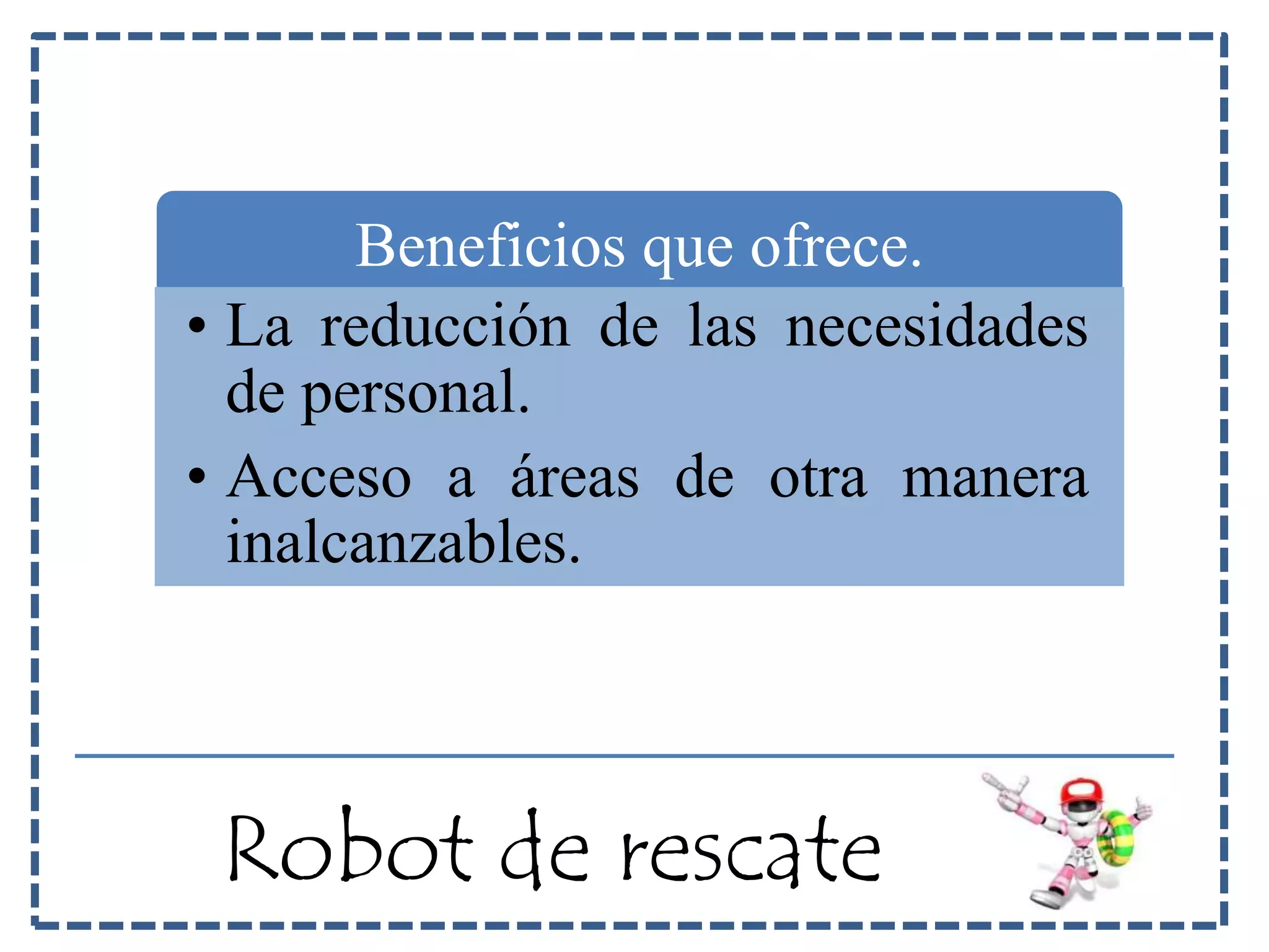 Beneficios que ofrece. 
• La reducción de las necesidades 
de personal. 
• Acceso a áreas de otra manera 
inalcanzables. 
Robot de rescate 
 