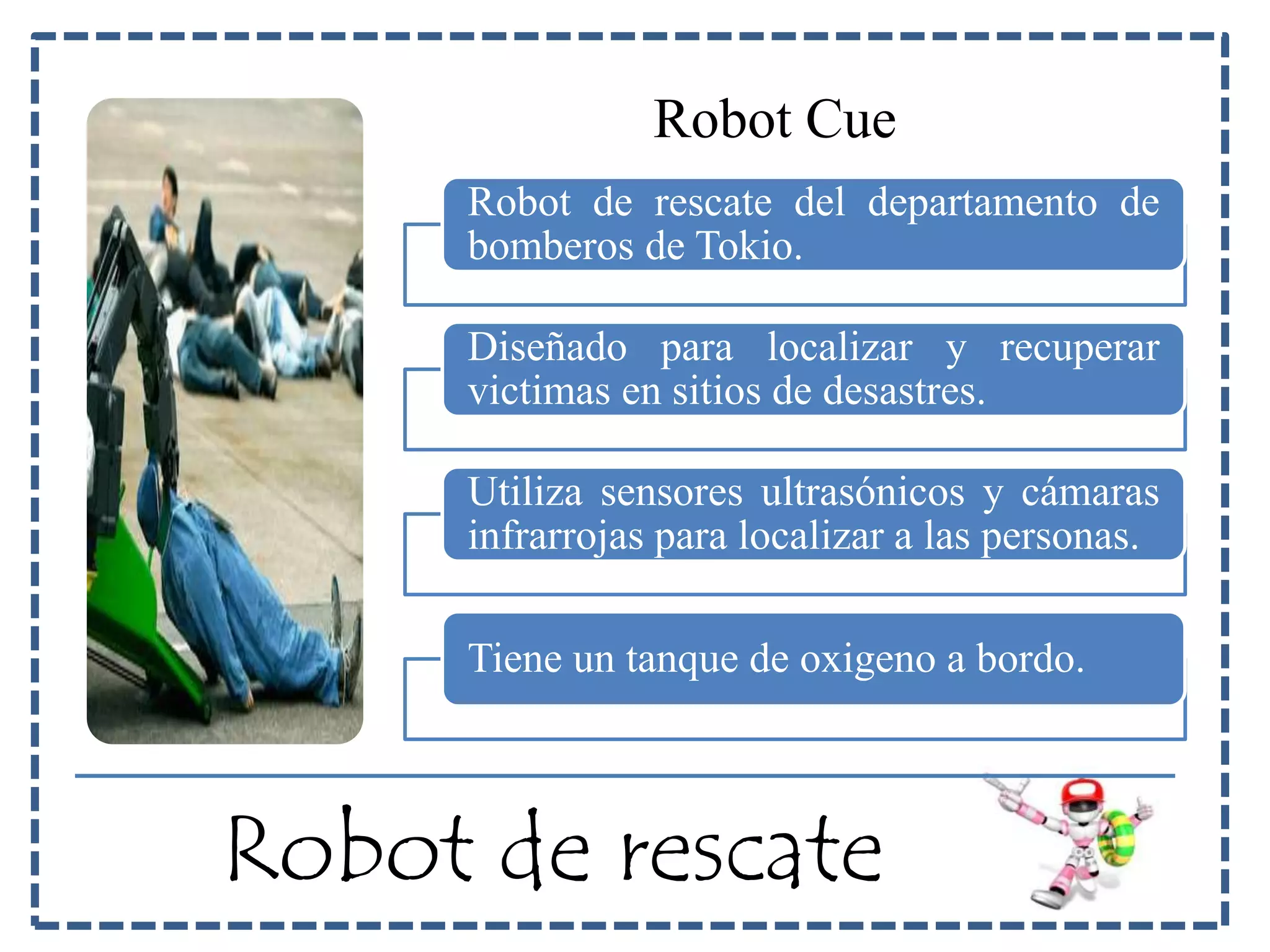 Robot Cue 
Robot de rescate del departamento de 
bomberos de Tokio. 
Diseñado para localizar y recuperar 
victimas en sitios de desastres. 
Utiliza sensores ultrasónicos y cámaras 
infrarrojas para localizar a las personas. 
Tiene un tanque de oxigeno a bordo. 
Robot de rescate 
 
