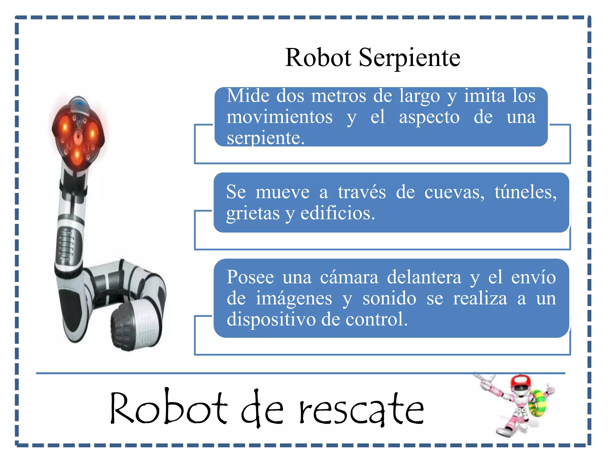 Robot Serpiente 
Mide dos metros de largo y imita los 
movimientos y el aspecto de una 
serpiente. 
Se mueve a través de cuevas, túneles, 
grietas y edificios. 
Posee una cámara delantera y el envío 
de imágenes y sonido se realiza a un 
dispositivo de control. 
Robot de rescate 
 