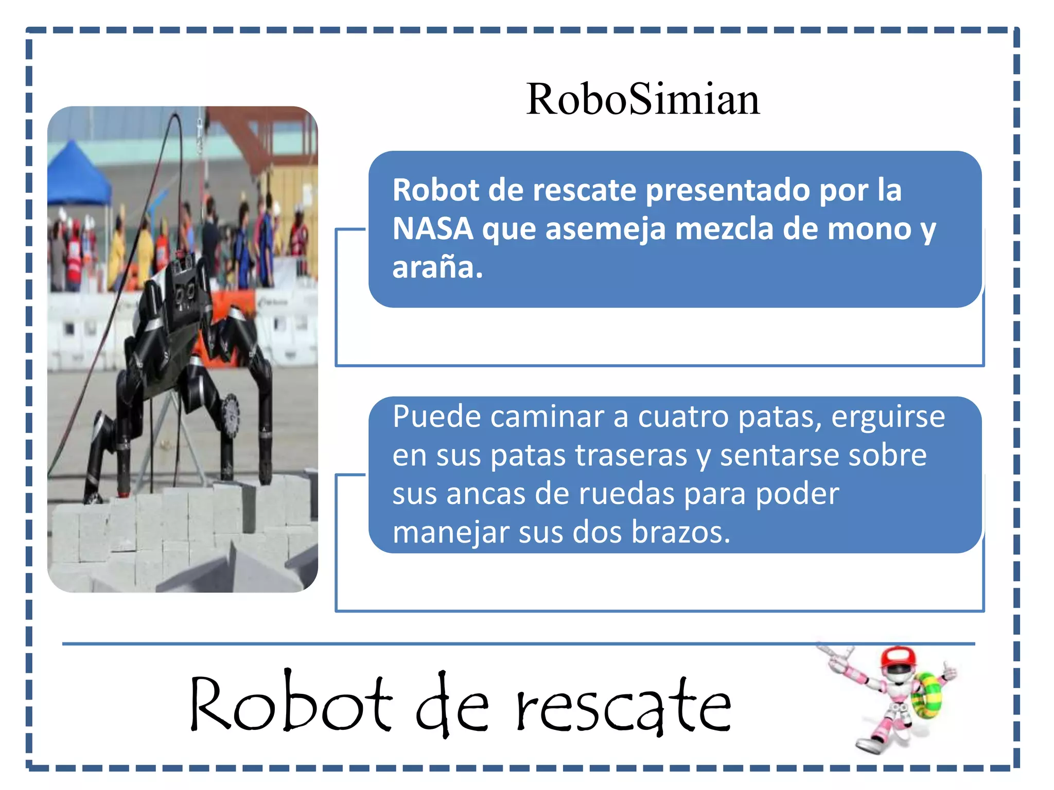 RoboSimian 
Robot de rescate presentado por la 
NASA que asemeja mezcla de mono y 
araña. 
Puede caminar a cuatro patas, erguirse 
en sus patas traseras y sentarse sobre 
sus ancas de ruedas para poder 
manejar sus dos brazos. 
Robot de rescate 
 