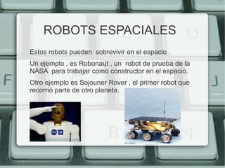 ROBOTS ESPACIALES 
Estos robots pueden sobrevivir en el espacio . 
Un ejemplo , es Robonaut , un robot de prueba de la 
NASA para trabajar como constructor en el espacio. 
Otro ejemplo es Sojouner Rover , el primer robot que 
recorrió parte de otro planeta. 
 