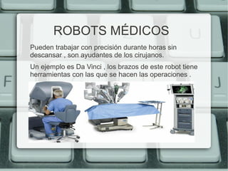 ROBOTS MÉDICOS 
Pueden trabajar con precisión durante horas sin 
descansar , son ayudantes de los cirujanos. 
Un ejemplo es Da Vinci , los brazos de este robot tiene 
herramientas con las que se hacen las operaciones . 
 