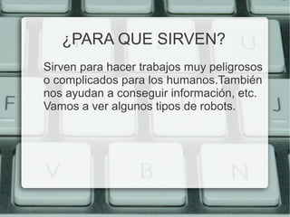 ¿PARA QUE SIRVEN? 
Sirven para hacer trabajos muy peligrosos 
o complicados para los humanos.También 
nos ayudan a conseguir información, etc. 
Vamos a ver algunos tipos de robots. 
 