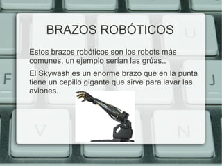 BRAZOS ROBÓTICOS 
Estos brazos robóticos son los robots más 
comunes, un ejemplo serían las grúas.. 
El Skywash es un enorme brazo que en la punta 
tiene un cepillo gigante que sirve para lavar las 
aviones. 
 