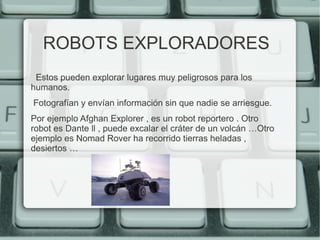 ROBOTS EXPLORADORES 
Estos pueden explorar lugares muy peligrosos para los 
humanos. 
Fotografían y envían información sin que nadie se arriesgue. 
Por ejemplo Afghan Explorer , es un robot reportero . Otro 
robot es Dante ll , puede excalar el cráter de un volcán …Otro 
ejemplo es Nomad Rover ha recorrido tierras heladas , 
desiertos … 
 