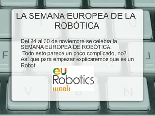 LA SEMANA EUROPEA DE LA 
ROBÓTICA 
Del 24 al 30 de noviembre se celebra la 
SEMANA EUROPEA DE ROBÓTICA. 
Todo esto parece un poco complicado, no? 
Así que para empezar explicaremos que es un 
Robot. 
 
