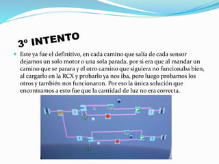  Este ya fue el definitivo, en cada camino que salía de cada sensor
dejamos un solo motor o una sola parada, por si era que al mandar un
camino que se parara y el otro camino que siguiera no funcionaba bien,
al cargarlo en la RCX y probarlo ya nos iba, pero luego probamos los
otros y también nos funcionaron. Por eso la única solución que
encontramos a esto fue que la cantidad de luz no era correcta.
 