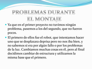  Ya que en el primer proyecto no tuvimos ningún
problema, pasemos a los del segundo, que no fueron
pocos.
 El primero de ellos fue el robot, que intentamos hacer
uno que se desplazara deprisa pero no nos iba bien, y
no sabemos si era por algún fallo o por los problemas
de la luz. Cambiamos muchas cosas en él, pero al final
decidimos cambiar de estructura y utilizamos la
misma base que el primero.
 
