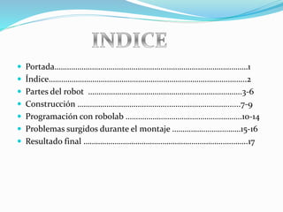 Portada…………………………………………………………………………………1
 Índice…………………………………………….…………………………….……...2
 Partes del robot ………………………………………………………………..3-6
 Construcción ……………………………………..……………………….......7-9
 Programación con robolab ………………………………………………..10-14
 Problemas surgidos durante el montaje ……………………………15-16
 Resultado final …………………………………………………………..………..17
 