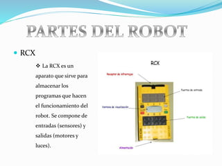  RCX
 La RCX es un
aparato que sirve para
almacenar los
programas que hacen
el funcionamiento del
robot. Se compone de
entradas (sensores) y
salidas (motores y
luces).
 
