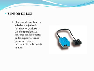  SENSOR DE LUZ
 El sensor de luz detecta
subidas y bajadas de
iluminación, colores…
Un ejemplo de estos
sensores son las puertas
de los supermercados
que al detectar el
movimiento de la puerta
se abre .
 