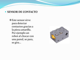  SENSOR DE CONTACTO
Este sensor sirve
para detectar
contactos gracias a
la pieza amarilla.
Por ejemplo un
robot al chocar con
una pared, se para,
se gira…
 