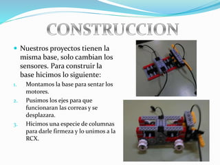  Nuestros proyectos tienen la
misma base, solo cambian los
sensores. Para construir la
base hicimos lo siguiente:
1. Montamos la base para sentar los
motores.
2. Pusimos los ejes para que
funcionaran las correas y se
desplazara.
3. Hicimos una especie de columnas
para darle firmeza y lo unimos a la
RCX.
 
