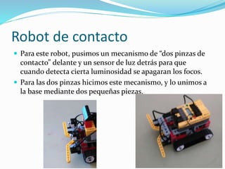 Robot de contacto
 Para este robot, pusimos un mecanismo de “dos pinzas de
contacto” delante y un sensor de luz detrás para que
cuando detecta cierta luminosidad se apagaran los focos.
 Para las dos pinzas hicimos este mecanismo, y lo unimos a
la base mediante dos pequeñas piezas.
 