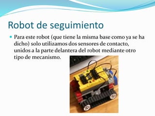 Robot de seguimiento
 Para este robot (que tiene la misma base como ya se ha
dicho) solo utilizamos dos sensores de contacto,
unidos a la parte delantera del robot mediante otro
tipo de mecanismo.
 