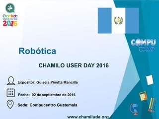 Robótica
Expositor: Guisela Pinetta Mancilla
CHAMILO USER DAY 2016
Fecha: 02 de septiembre de 2016
Sede: Compucentro Guatemala
www.chamiluda.org
 