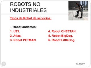 03.06.201410
Tipos de Robot de servicios:
 Robot andantes:
1. LS3. 4. Robot CHEETAH.
2. Atlas. 5. Robot BigDog.
3. Robot PETMAN. 6. Robot LittleDog.
ROBOTS NO
INDUSTRIALES
 