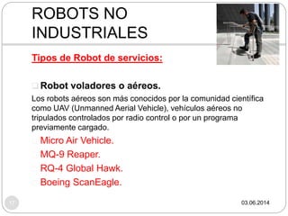 03.06.201417
Tipos de Robot de servicios:
 Robot voladores o aéreos.
Los robots aéreos son más conocidos por la comunidad científica
como UAV (Unmanned Aerial Vehicle), vehículos aéreos no
tripulados controlados por radio control o por un programa
previamente cargado.
Micro Air Vehicle.
MQ-9 Reaper.
RQ-4 Global Hawk.
Boeing ScanEagle.
ROBOTS NO
INDUSTRIALES
 