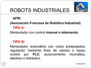 ROBOTS INDUSTRIALES
03.06.201426
AFRI
(Asociación Francesa de Robótica Industrial)
TIPO A:
Manipulador con control manual o telemando.
TIPO B:
Manipulador automático con ciclos preajustados;
regulación mediante fines de carrera o topes;
control por PLC; accionamiento neumático,
eléctrico o hidráulico.
 