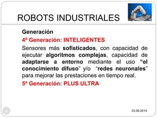 ROBOTS INDUSTRIALES
34
Generación
4ª Generación: INTELIGENTES
Sensores más sofisticados, con capacidad de
ejecutar algoritmos complejas, capacidad de
adaptarse a entorno mediante el uso “el
conocimiento difuso” y/o “redes neuronales”
para mejorar las prestaciones en tiempo real.
5ª Generación: PLUS ULTRA
03.06.2014
 
