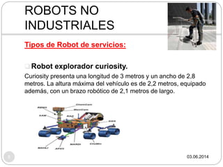 03.06.20148
Tipos de Robot de servicios:
 Robot explorador curiosity.
Curiosity presenta una longitud de 3 metros y un ancho de 2,8
metros. La altura máxima del vehículo es de 2,2 metros, equipado
además, con un brazo robótico de 2,1 metros de largo.
ROBOTS NO
INDUSTRIALES
 