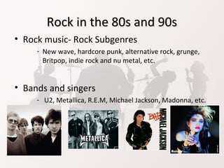Rock in the 80s and 90sRock in the 80s and 90s
• Rock music- Rock Subgenres
- New wave, hardcore punk, alternative rock, grunge,
Britpop, indie rock and nu metal, etc.
• Bands and singers
- U2, Metallica, R.E.M, Michael Jackson, Madonna, etc.
 