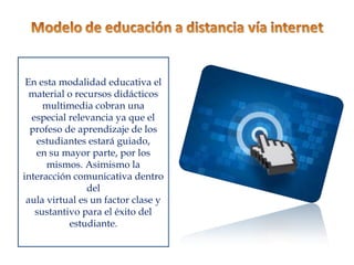 En esta modalidad educativa el
  material o recursos didácticos
     multimedia cobran una
  especial relevancia ya que el
  profeso de aprendizaje de los
   estudiantes estará guiado,
   en su mayor parte, por los
      mismos. Asimismo la
interacción comunicativa dentro
                del
 aula virtual es un factor clase y
   sustantivo para el éxito del
           estudiante.
 