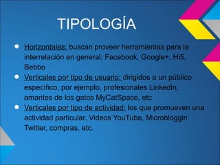 TIPOLOGÍA
• Horizontales:en general: Facebook, Google+, Hi5,la
  interrelación
                buscan proveer herramientas para

    Bebbo
•   Verticales por tipo de usuario: dirigidos a un público
    específico, por ejemplo, profesionales Linkedin,
    amantes de los gatos MyCatSpace, etc
•   Verticales por tipo de actividad: los que promueven una
    actividad particular. Videos YouTube, Microbloggin
    Twitter, compras, etc.
 