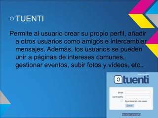 o TUENTI
Permite al usuario crear su propio perfil, añadir
 a otros usuarios como amigos e intercambiar
 mensajes. Además, los usuarios se pueden
 unir a páginas de intereses comunes,
 gestionar eventos, subir fotos y vídeos, etc..
 