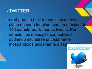 o TWITTER

La red permite enviar mensajes de texto
  plano de corta longitud, con un máximo de
  140 caracteres, llamados tweets. Por
  defecto, los mensajes son públicos,
  pudiendo difundirse privadamente
  mostrándolos únicamente a seguidores.
 