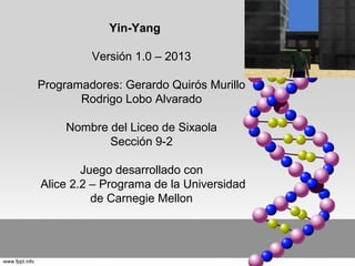 Yin-Yang

         Versión 1.0 – 2013

Programadores: Gerardo Quirós Murillo
       Rodrigo Lobo Alvarado

     Nombre del Liceo de Sixaola
            Sección 9-2

        Juego desarrollado con
Alice 2.2 – Programa de la Universidad
          de Carnegie Mellon
 