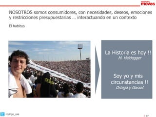 NOSOTROS somos consumidores, con necesidades, deseos, emociones
  y restricciones presupuestarias … interactuando en un contexto
  El habitus




                                            La Historia es hoy !!
                                                  M. Heidegger



                                               Soy yo y mis
                                              circunstancias !!
                                                 Ortega y Gasset




rodrigo_saa
                                                                   27
 