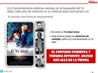 (in) Concientemente estamos siempre en la búsqueda del Yo
    ideal, cada acto de consumo es un vehículo para acercarnos a él
     El consumo como forma de relacionamiento




                                         • No existe un Yo ideal único
                                         • Cada persona desde sus dominios de
                                           realidad, define (in) concientemente su Yo
                                           Ideal



         El Yo ideal                      El consumo comienza y
                                         termina entonces, mucho
                                           más allá de la tienda


rodrigo_saa
                                                                                   28
 