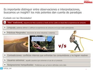 Es importante distinguir entre observaciones e interpretaciones,
buscamos un insight!! los más potentes dan cuenta de paradojas
¡Cuidado con las Obviedades!
 1   “Rito” tradicional,    esquema de hitos sucesivos a través de los cuales se desarrolla la experiencia de consumo


 2   Lenguaje, palabras definen o califican la experiencia de consumo en la que están participando

 3   Prácticas Marginales:      Soluciones de otras indsutrias o sistemas

                                       •   Equilibrio: Estabilidad, reciprocidad. Referencias a estados
                                           emocionales estables como lo son estar en calma,
                                           relajado, sereno, o sentirse bien con el mundo.                          Equilibrio
                                       •   Ahorrar les brinda tranquilidad y relajación, se sienten
                                           seguros de sí mismos y protegidos.




                                                                                                “Así me siento cuando ahorro y tienes un
                                                                                                guardadito, sin deudas, estás tranquilo, en
                                                                                                paz; es un momento de relajamiento en el
                                                                                                que te olvidas de todo, no tengo presión
                                                                                                de nada, me voy por un rato y luego sigo
                                                                                                adelante. Te sientes respaldado, protegido,
                                                                                                seguro de ti mismo.”


                                                                                           52




 4   Contradicciones: conflictos internos que enfrentan los consumidores y no logran resolver

 5   Usuarios extremos:        aquello usuarios que extreman el uso de un producto

 6   Resignaciones tranquilizadas:                    Problemas que ya fueron definidas como dato

rodrigo_saa
 