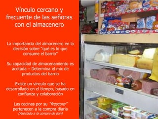 Vínculo cercano y
frecuente de las señoras
   con el almacenero

La importancia del almacenero en la
    decisión sobre “qué es lo que
          consume el barrio”

Su capacidad de almacenamiento es
  acotada – Determina el mix de
       productos del barrio

    Existe un vínculo que se ha
desarrollado en el tiempo, basado en
      confianza y colaboración

   Las cecinas por su “frescura”
   pertenecen a la compra diaria
      (Asociado a la compra de pan)
 