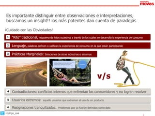 Es importante distinguir entre observaciones e interpretaciones,
buscamos un insight!! los más potentes dan cuenta de paradojas
¡Cuidado con las Obviedades!
 1   “Rito” tradicional,    esquema de hitos sucesivos a través de los cuales se desarrolla la experiencia de consumo


 2   Lenguaje, palabras definen o califican la experiencia de consumo en la que están participando

 3   Prácticas Marginales:      Soluciones de otras indsutrias o sistemas

                                       •   Equilibrio: Estabilidad, reciprocidad. Referencias a estados
                                           emocionales estables como lo son estar en calma,
                                           relajado, sereno, o sentirse bien con el mundo.                          Equilibrio
                                       •   Ahorrar les brinda tranquilidad y relajación, se sienten
                                           seguros de sí mismos y protegidos.




                                                                                                “Así me siento cuando ahorro y tienes un
                                                                                                guardadito, sin deudas, estás tranquilo, en
                                                                                                paz; es un momento de relajamiento en el
                                                                                                que te olvidas de todo, no tengo presión
                                                                                                de nada, me voy por un rato y luego sigo
                                                                                                adelante. Te sientes respaldado, protegido,
                                                                                                seguro de ti mismo.”


                                                                                           52




 4   Contradicciones: conflictos internos que enfrentan los consumidores y no logran resolver

 5   Usuarios extremos:        aquello usuarios que extreman el uso de un producto

 6   Resignaciones tranquilizadas:                    Problemas que ya fueron definidas como dato

rodrigo_saa
 