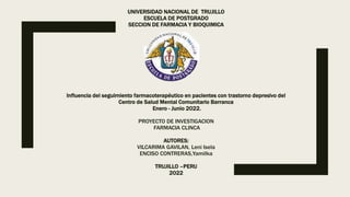 UNIVERSIDAD NACIONAL DE TRUJILLO
ESCUELA DE POSTGRADO
SECCION DE FARMACIA Y BIOQUIMICA
Influencia del seguimiento farmacoterapéutico en pacientes con trastorno depresivo del
Centro de Salud Mental Comunitario Barranca
Enero - Junio 2022.
PROYECTO DE INVESTIGACION
FARMACIA CLINCA
AUTORES:
VILCARIMA GAVILAN, Leni Isela
ENCISO CONTRERAS,Yamilka
TRUJILLO –PERU
2022
 