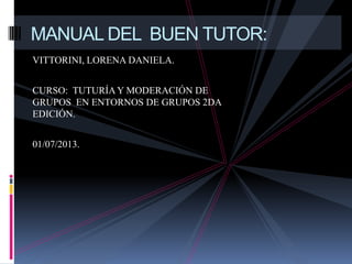 VITTORINI, LORENA DANIELA.
CURSO: TUTURÍA Y MODERACIÓN DE
GRUPOS EN ENTORNOS DE GRUPOS 2DA
EDICIÓN.
01/07/2013.
MANUAL DEL BUEN TUTOR:
 