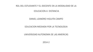 ROL DEL ESTUDIANTE Y EL DOCENTE EN LA MODALIDAD DE LA
EDUCACION A DISTANCIA
DANIEL LEANDRO HIGUITA CAMPO
EDUCACION MEDIADA POR LA TECNOLOGIA
UNIVERSIDAD AUTONOMA DE LAS AMERICAS
2014-2
 