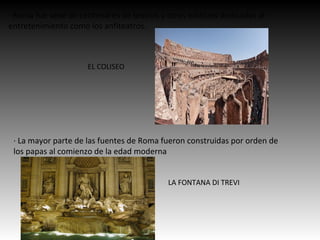 · Roma fue sede de centenares de teatros y otros edificios dedicados al
entretenimiento como los anfiteatros.
· La mayor parte de las fuentes de Roma fueron construidas por orden de
los papas al comienzo de la edad moderna
EL COLISEO
LA FONTANA DI TREVI
 