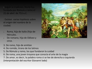· Según la tradición, Roma fue
fundada por Rómulo y remo el
21 de abril de 753 a.C.
· Existen varias hipótesis sobre
el origen del nombre de la
ciudad.
1. Roma, hija de italio (hijo de
Hércules.
2. De romano, hija de Odiseo y
circe.
3. De romo, hijo de emitían
4. De romide, tirano de los latinos
5. De Rómulo y remo, los que fundaron la cuidad
6. De roma, una joven troyana que conocía el arte de la magia
7. De amor, es decir, la palabra roma si se lee de derecha a izquierda
(interpretación del escritor Giovanni lado)
 